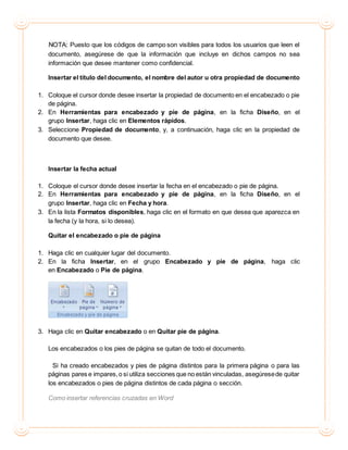 NOTA: Puesto que los códigos de campo son visibles para todos los usuarios que leen el
documento, asegúrese de que la información que incluye en dichos campos no sea
información que desee mantener como confidencial.
Insertar el título del documento, el nombre del autor u otra propiedad de documento
1. Coloque el cursor donde desee insertar la propiedad de documento en el encabezado o pie
de página.
2. En Herramientas para encabezado y pie de página, en la ficha Diseño, en el
grupo Insertar, haga clic en Elementos rápidos.
3. Seleccione Propiedad de documento, y, a continuación, haga clic en la propiedad de
documento que desee.
Insertar la fecha actual
1. Coloque el cursor donde desee insertar la fecha en el encabezado o pie de página.
2. En Herramientas para encabezado y pie de página, en la ficha Diseño, en el
grupo Insertar, haga clic en Fecha y hora.
3. En la lista Formatos disponibles, haga clic en el formato en que desea que aparezca en
la fecha (y la hora, si lo desea).
Quitar el encabezado o pie de página
1. Haga clic en cualquier lugar del documento.
2. En la ficha Insertar, en el grupo Encabezado y pie de página, haga clic
en Encabezado o Pie de página.
3. Haga clic en Quitar encabezado o en Quitar pie de página.
Los encabezados o los pies de página se quitan de todo el documento.
Si ha creado encabezados y pies de página distintos para la primera página o para las
páginas pares e impares,o si utiliza secciones que no están vinculadas, asegúresede quitar
los encabezados o pies de página distintos de cada página o sección.
Como insertar referencias cruzadas en Word
 
