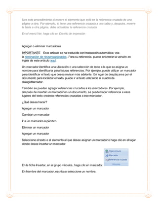 Use este procedimiento si mueve el elemento que está en la referencia cruzada de una
página a otra. Por ejemplo, si tiene una referencia cruzada a una tabla y, después, mueve
la tabla a otra página, debe actualizar la referencia cruzada.
En el menú Ver, haga clic en Diseño de impresión
Agregar o eliminar marcadores
IMPORTANTE Este artículo se ha traducido con traducción automática; vea
la declinación de responsabilidades. Para su referencia, puede encontrar la versión en
inglés de este artículo aquí.
Un marcador identifica una ubicación o una selección de texto a la que se asigna un
nombre para identificarla para futuras referencias. Por ejemplo, puede utilizar un marcador
para identificar el texto que desea revisar más adelante. En lugar de desplazarse por el
documento para localizar el texto, puede ir al texto utilizando el cuadro de
diálogoMarcador.
También se pueden agregar referencias cruzadas a los marcadores. Por ejemplo,
después de insertar un marcador en un documento, se puede hacer referencia a esos
lugares del texto creando referencias cruzadas a ese marcador.
¿Qué desea hacer?
Agregar un marcador
Cambiar un marcador
Ir a un marcador específico
Eliminar un marcador
Agregar un marcador
Seleccione el texto o el elemento al que desee asignar un marcador o haga clic en el lugar
donde desee insertar un marcador.
En la ficha Insertar, en el grupo vínculos, haga clic en marcador.
En Nombre del marcador, escriba o seleccione un nombre.
 