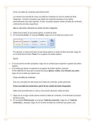 Crear una tabla de contenido automáticamente
La manera más sencilla de crear una tabla de contenido es usar los estilos de título
integrados. También se puede crear tablas de contenido basadas en los estilos
personalizados que haya aplicado. O bien, se puede asignar niveles de tabla de contenido
a elementos de texto específicos.
Marcar elementos utilizando los estilos de título integrados
1. Seleccione el título al que desea aplicar un estilo de título.
2. En la pestaña Inicio, en el grupo Estilos, haga clic en el estilo que quiera usar.
Por ejemplo, si seleccionó texto al que desea aplicar un estilo de título principal, haga clic
en el estilo denominado Título 1 en la galería de estilos rápidos.
NOTA
 Si no encuentra el estilo apropiado, haga clic en la flecha para expandir la galería de estilos
rápidos.
 Si el estilo que desea no aparece en la galería de estilos rápidos, presione
CTRL+MAYÚS+W para abrir el panel de tareas Aplicar estilos. Bajo Nombre de estilo,
haga clic en el estilo que desea usar.
Crear una tabla de contenido
Una vez marcados los elementos de la tabla de contenido, puede generarla.
Crear una tabla de contenido a partir de los estilos de título integrados
Utilice este procedimiento si creó un documento utilizando estilos de título.
1. Haga clic en el lugar donde desee insertar la tabla de contenido, normalmente al principio
del documento.
2. En la pestaña Referencias, en el grupo Tabla de contenido, haga clic en Tabla de
contenido y, después, haga clic en el estilo de tabla de contenido que quiera usar.
 