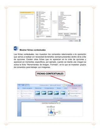 Mostrar fichas contextuales
Las fichas contextuales nos muestran los comandos relacionados a la operación
que vamos a realizar sin necesidad de tenerlos siempre presentes dentro de la cinta
de opciones. Existen otras fichas que no aparecen en la cinta de opciones y
aparecen en momentos específicos, por ejemplo, cuando se inserta una imagen se
activa la ficha "Herramientas de Imagen, Formato", en la que se muestran grupos
de comandos para trabajar con imágenes.
 