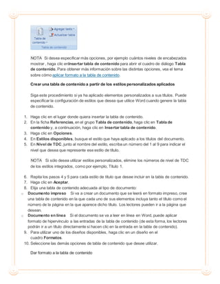 NOTA Si desea especificar más opciones, por ejemplo cuántos niveles de encabezados
mostrar , haga clic enInsertar tabla de contenido para abrir el cuadro de diálogo Tabla
de contenido. Para obtener más información sobre las distintas opciones, vea el tema
sobre cómo aplicar formato a la tabla de contenido.
Crear una tabla de contenido a partir de los estilos personalizados aplicados
Siga este procedimiento si ya ha aplicado elementos personalizados a sus títulos. Puede
especificar la configuración de estilos que desea que utilice Word cuando genere la tabla
de contenido.
1. Haga clic en el lugar donde quiera insertar la tabla de contenido.
2. En la ficha Referencias, en el grupo Tabla de contenido, haga clic en Tabla de
contenido y, a continuación, haga clic en Insertar tabla de contenido.
3. Haga clic en Opciones.
4. En Estilos disponibles, busque el estilo que haya aplicado a los títulos del documento.
5. En Nivel de TDC, junto al nombre del estilo, escriba un número del 1 al 9 para indicar el
nivel que desea que represente ese estilo de título.
NOTA Si sólo desea utilizar estilos personalizados, elimine los números de nivel de TDC
de los estilos integrados, como por ejemplo, Título 1.
6. Repita los pasos 4 y 5 para cada estilo de título que desee incluir en la tabla de contenido.
7. Haga clic en Aceptar.
8. Elija una tabla de contenido adecuada al tipo de documento:
o Documento impreso Si va a crear un documento que se leerá en formato impreso, cree
una tabla de contenido en la que cada uno de sus elementos incluya tanto el título como el
número de la página en la que aparece dicho título. Los lectores pueden ir a la página que
desean.
o Documento en línea Si el documento se va a leer en línea en Word, puede aplicar
formato de hipervínculo a las entradas de la tabla de contenido (de esta forma, los lectores
podrán ir a un título directamente si hacen clic en la entrada en la tabla de contenido).
9. Para utilizar uno de los diseños disponibles, haga clic en un diseño en el
cuadro Formatos.
10. Seleccione las demás opciones de tabla de contenido que desee utilizar.
Dar formato a la tabla de contenido
 