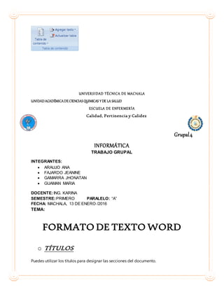 UNIVERSIDAD TÉCNICA DE MACHALA
UNIDADACADÉMICADECIENCIASQUIMICAS Y DE LA SALUD
ESCUELA DE ENFERMERÍA
Calidad, Pertinencia y Calidez
Grupal4
INFORMÁTICA
TRABAJO GRUPAL
INTEGRANTES:
 ARAUJO ANA
 FAJARDO JEANINE
 GAMARRA JHONATAN
 GUAMAN MARIA
DOCENTE:ING. KARINA
SEMESTRE:PRIMERO PARALELO: “A”
FECHA: MACHALA, 13 DE ENERO /2016
TEMA:
FORMATO DE TEXTO WORD
o TÍTULOS
Puedes utilizar los títulos para designar las secciones del documento.
 