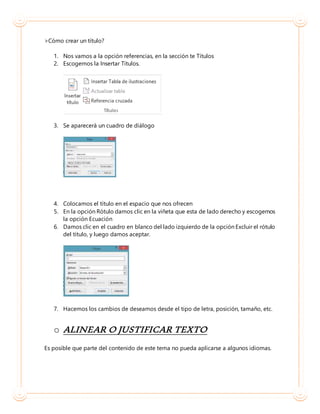 >Cómo crear un título?
1. Nos vamos a la opción referencias, en la sección te Títulos
2. Escogemos la Insertar Títulos.
3. Se aparecerá un cuadro de diálogo
4. Colocamos el título en el espacio que nos ofrecen
5. En la opción Rótulo damos clic en la viñeta que esta de lado derecho y escogemos
la opción Ecuación
6. Damos clic en el cuadro en blanco del lado izquierdo de la opción Excluir el rótulo
del título, y luego damos aceptar.
7. Hacemos los cambios de deseamos desde el tipo de letra, posición, tamaño, etc.
o ALINEAR O JUSTIFICAR TEXTO
Es posible que parte del contenido de este tema no pueda aplicarse a algunos idiomas.
 