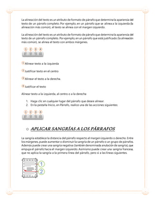 La alineación del texto es un atributo de formato de párrafoque determina la apariencia del
texto de un párrafo completo. Por ejemplo, en un párrafo que se alinea a la izquierda (la
alineación más común), el texto se alinea con el margen izquierdo.
La alineación del texto es un atributo de formato de párrafoque determina la apariencia del
texto de un párrafo completo. Por ejemplo, en un párrafo que está justificado (la alineación
más común), se alinea el texto con ambos márgenes.
Alinear texto a la izquierda
Justificar texto en el centro
Alinear el texto a la derecha.
Justificar el texto
Alinear texto a la izquierda, al centro o a la derecha
1. Haga clic en cualquier lugar del párrafo que desee alinear.
2. En la pestaña Inicio, en Párrafo, realice una de las acciones siguientes:
o APLICAR SANGRÍAS A LOS PÁRRAFOS
La sangría establece la distancia del párrafo respecto al margen izquierdo o derecho. Entre
los márgenes, puede aumentar o disminuir la sangría de un párrafo o un grupo de párrafos.
Además puede crear una sangría negativa (también denominada anulación de sangría), que
empuja el párrafo hacia el margen izquierdo. Asimismo puede crear una sangría francesa,
que no aplica la sangría a la primera línea del párrafo, pero sí a las líneas siguientes.
 