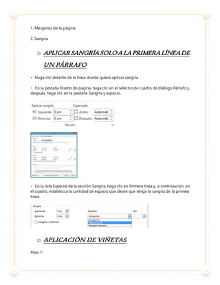 1. Márgenes de la página
2. Sangría
o APLICARSANGRÍASOLOA LAPRIMERALÍNEADE
UN PÁRRAFO
Diseño de página, haga clic en el selector de cuadro de diálogo Párrafo y,
después, haga clic en la pestaña Sangría y espacio.
Especial de la sección Sangría, haga clic en Primera línea y, a continuación, en
el cuadro, establezca la cantidad de espacio que desee que tenga la sangría de la primera
línea.
o APLICACIÓN DE VIÑETAS
Paso 1:
 