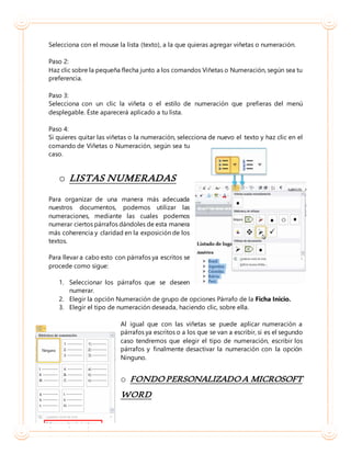 Selecciona con el mouse la lista (texto), a la que quieras agregar viñetas o numeración.
Paso 2:
Haz clic sobre la pequeña flecha junto a los comandos Viñetas o Numeración, según sea tu
preferencia.
Paso 3:
Selecciona con un clic la viñeta o el estilo de numeración que prefieras del menú
desplegable. Éste aparecerá aplicado a tu lista.
Paso 4:
Si quieres quitar las viñetas o la numeración, selecciona de nuevo el texto y haz clic en el
comando de Viñetas o Numeración, según sea tu
caso.
o LISTAS NUMERADAS
Para organizar de una manera más adecuada
nuestros documentos, podemos utilizar las
numeraciones, mediante las cuales podemos
numerar ciertos párrafos dándoles de esta manera
más coherencia y claridad en la exposición de los
textos.
Para llevar a cabo esto con párrafos ya escritos se
procede como sigue:
1. Seleccionar los párrafos que se deseen
numerar.
2. Elegir la opción Numeración de grupo de opciones Párrafo de la Ficha Inicio.
3. Elegir el tipo de numeración deseada, haciendo clic, sobre ella.
Al igual que con las viñetas se puede aplicar numeración a
párrafos ya escritos o a los que se van a escribir, si es el segundo
caso tendremos que elegir el tipo de numeración, escribir los
párrafos y finalmente desactivar la numeración con la opción
Ninguno.
o FONDO PERSONALIZADO A MICROSOFT
WORD
 
