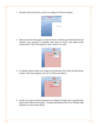 1. Dirígete a Microsoft Word y acude a la categoría 'Diseño de página'.
2. Selecciona 'Color de la página' y mueve el ratón a medida que el editor de textos te
muestra cómo quedaría el resultado. Para retirar la acción, sólo debes acudir
nuevamente a 'Color de la página' y hacer click en 'Sin color'.
3. Si, además, deseas añadir una imagen personalizada como fondo de documento,
acude a 'Color de la página' y haz clic en 'Efectos de relleno'.
4. Acude, en la nueva ventana emergente, a la categoría 'Imagen' para, seguidamente,
pulsar sobre 'Seleccionar Imagen...'. Escoge la que desees y haz clic en 'Aceptar' para
añadirla en tu documento Word.
 
