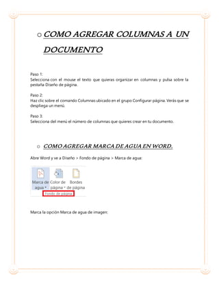 o COMO AGREGAR COLUMNAS A UN
DOCUMENTO
Paso 1:
Selecciona con el mouse el texto que quieras organizar en columnas y pulsa sobre la
pestaña Diseño de página.
Paso 2:
Haz clic sobre el comando Columnas ubicado en el grupo Configurar página. Verás que se
despliega un menú.
Paso 3:
Selecciona del menú el número de columnas que quieres crear en tu documento.
o COMO AGREGAR MARCA DE AGUA EN WORD.
Abre Word y ve a Diseño > Fondo de página > Marca de agua:
Marca la opción Marca de agua de imagen:
 