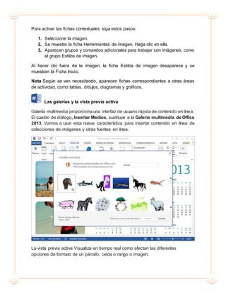 Para activar las fichas contextuales siga estos pasos:
1. Seleccione la imagen.
2. Se muestra la ficha Herramientas de imagen. Haga clic en ella.
3. Aparecen grupos y comandos adicionales para trabajar con imágenes, como
el grupo Estilos de imagen.
Al hacer clic fuera de la imagen, la ficha Estilos de imagen desaparece y se
muestran la Ficha Inicio.
Nota Según se van necesitando, aparecen fichas correspondientes a otras áreas
de actividad, como tablas, dibujos, diagramas y gráficos.
Las galerías y la vista previa activa
Galería multimedia proporciona una interfaz de usuario rápida de contenido en línea.
El cuadro de diálogo, Insertar Medios, sustituye a la Galería multimedia de Office
2013. Vamos a usar esta nueva característica para insertar contenido en línea de
colecciones de imágenes y otras fuentes en línea.
La vista previa activa Visualiza en tiempo real como afectan las diferentes
opciones de formato de un párrafo, celda o rango o imagen.
 