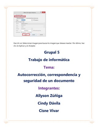 Haz clic en Seleccionar imagen para buscar la imagen que deseas insertar. Por último, haz
clic en Aplicar y en Aceptar.
Grupal 5
Trabajo de informática
Tema:
Autocorrección, correspondencia y
seguridad de un documento
Integrantes:
Allyson Zúñiga
Cindy Dávila
Cisne Vivar
 