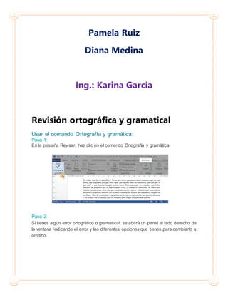 Pamela Ruiz
Diana Medina
Ing.: Karina García
Revisión ortográfica y gramatical
Usar el comando Ortografía y gramática:
Paso 1:
En la pestaña Revisar, haz clic en el comando Ortografía y gramática.
Paso 2:
Si tienes algún error ortográfico o gramatical, se abrirá un panel al lado derecho de
la ventana indicando el error y las diferentes opciones que tienes para cambiarlo u
omitirlo.
 
