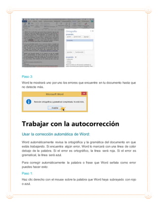 Paso 3:
Word te mostrará uno por uno los errores que encuentre en tu documento hasta que
no detecte más.
Trabajar con la autocorrección
Usar la corrección automática de Word:
Word automáticamente revisa la ortográfica y la gramática del documento en que
estás trabajando. Si encuentra algún error, Word lo marcará con una línea de color
debajo de la palabra. Si el error es ortográfico, la línea será roja. Si el error es
gramatical, la línea será azul.
Para corregir automáticamente la palabra o frase que Word señala como error
puedes hacer esto:
Paso 1:
Haz clic derecho con el mouse sobre la palabra que Word haya subrayado con rojo
o azul.
 