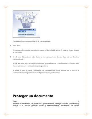 Para iniciar el proceso de combinación de correspondencia:
1. Inicie Word.
De manera predeterminada, se abre un documento en blanco. Déjelo abierto. Si lo cierra, el paso siguiente
no funcionará.
2. En el menú Herramientas, elija Cartas y correspondencia y, después, haga clic en Combinar
correspondencia.
NOTA En Word 2002, en el menú Herramientas, seleccione Cartas y correspondencia y, después, haga
clic en Asistente para combinación de correspondencia.
Se abrirá el panel de tareas Combinación de correspondencia. Puede navegar por el proceso de
combinación de correspondencia con los hipervínculos del panel de tareas.
Proteger un documento
Paso 1:
abrimos el documento de Word 2007 que queremos proteger con una contraseña y
vamos a la opción guardar como y seleccionamos documento de Word.
 