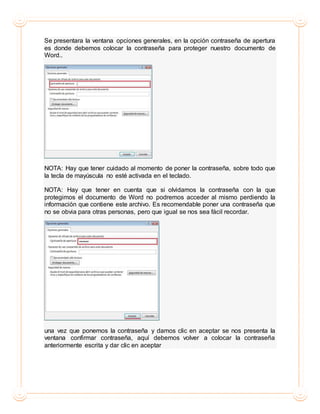 Se presentara la ventana opciones generales, en la opción contraseña de apertura
es donde debemos colocar la contraseña para proteger nuestro documento de
Word..
NOTA: Hay que tener cuidado al momento de poner la contraseña, sobre todo que
la tecla de mayúscula no esté activada en el teclado.
NOTA: Hay que tener en cuenta que si olvidamos la contraseña con la que
protegimos el documento de Word no podremos acceder al mismo perdiendo la
información que contiene este archivo. Es recomendable poner una contraseña que
no se obvia para otras personas, pero que igual se nos sea fácil recordar.
una vez que ponemos la contraseña y damos clic en aceptar se nos presenta la
ventana confirmar contraseña, aquí debemos volver a colocar la contraseña
anteriormente escrita y dar clic en aceptar
 