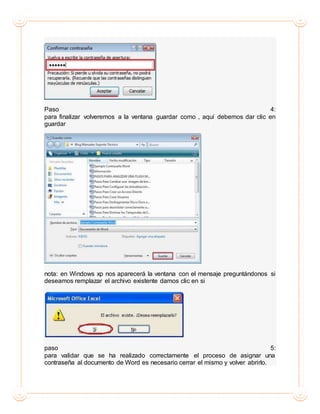 Paso 4:
para finalizar volveremos a la ventana guardar como , aquí debemos dar clic en
guardar
nota: en Windows xp nos aparecerá la ventana con el mensaje preguntándonos si
deseamos remplazar el archivo existente damos clic en si
paso 5:
para validar que se ha realizado correctamente el proceso de asignar una
contraseña al documento de Word es necesario cerrar el mismo y volver abrirlo.
 
