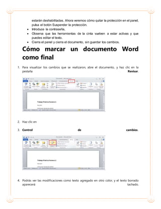 estarán deshabilitadas. Ahora veremos cómo quitar la protección en el panel,
pulsa el botón Suspender la protección.
 Introduce la contraseña,
 Observa que las herramientas de la cinta vuelven a estar activas y que
puedes editar el texto.
 Cierra el panel y cierra el documento, sin guardar los cambios.
Cómo marcar un documento Word
como final
1. Para visualizar los cambios que se realizaron, abre el documento, y haz clic en la
pestaña Revisar.
2. Haz clic en
3. Control de cambios.
4. Podrás ver las modificaciones como texto agregado en otro color, y el texto borrado
aparecerá tachado.
 
