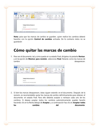 Nota: para que las marcas de cambio se guarden, quien realice los cambios deberá
hacerlos con la opción Control de cambios activada. De lo contrario éstos no se
guardarán
Cómo quitar las marcas de cambio
1. Para ver el documento tal y como queda en su estado final, dirígete a la pestaña Revisar,
y en la opción de Mostrar para revisión, selecciona Final. Notarás como las marcas de
cambio desaparecen.
2. Si bien las marcas desaparecen, éstas siguen estando en el documento. Después de la
revisión, es recomendable quitar las marcas de cambio definitivamente para obtener el
documento en estado final. Para ello deberás aceptar o rechazar cada uno de los
cambios. Si deseas aceptar todos los cambios automáticamente puedes hacerlo
haciendo clic en la flecha debajo de Aceptar, y a continuación haz clic en Aceptar todos
los cambios del documento.
 