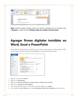 Nota: también puedes rechazar todos los cambios, haciendo clic en la flecha junto
a Rechazar, y seleccionando Rechazar todos los cambios del documento.
Agregar firmas digitales invisibles en
Word, Excel o PowerPoint
Para proteger la autenticidad del contenido de un documento, puede agregar una firma digital invisible.
Los documentos firmados incluirán el botón Firmas en la parte inferior del documento.
1. Haga clic en la pestaña Archivo.
2. Haga clic en Información.
3. Haga clic en Proteger documento, Proteger libro o Proteger presentación.
4. Haga clic en Agregar una firma digital.
5. Lea el mensaje de Word, Excel o PowerPoint y después haga clic en Aceptar.
6. En el cuadro de diálogo Firmar, en el cuadro Razón para firmar este documento, escriba la razón.
 