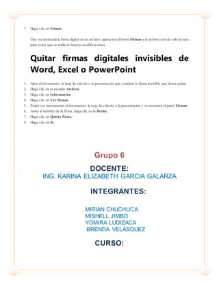 7. Haga clic en Firmar.
Una vez insertada la firma digital en un archivo, aparecerá elbotón Firmas yel archivo seráde solo lectura
para evitar que se realicen futuras modificaciones.
Quitar firmas digitales invisibles de
Word, Excel o PowerPoint
1. Abra el documento, la hoja de cálculo o la presentación que contiene la firma invisible que desea quitar.
2. Haga clic en la pestaña Archivo.
3. Haga clic en Información.
4. Haga clic en Ver firmas.
5. Podrá ver nuevamente el documento, la hoja de cálculo o la presentación y se mostrará el panel Firmas.
6. Junto al nombre de la firma, haga clic en la flecha.
7. Haga clic en Quitar firma.
8. Haga clic en Sí.
Grupo 6
DOCENTE:
ING. KARINA ELIZABETH GARCIA GALARZA
INTEGRANTES:
MIRIAN CHUCHUCA
MISHELL JIMBO
YOMIRA LUDIZACA
BRENDA VELÁSQUEZ
CURSO:
 