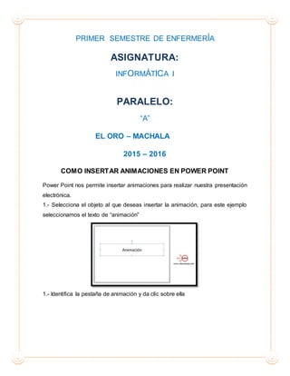 PRIMER SEMESTRE DE ENFERMERÍA
ASIGNATURA:
INFORMÁTICA I
PARALELO:
“A”
EL ORO – MACHALA
2015 – 2016
COMO INSERTAR ANIMACIONES EN POWER POINT
Power Point nos permite insertar animaciones para realizar nuestra presentación
electrónica.
1.- Selecciona el objeto al que deseas insertar la animación, para este ejemplo
seleccionamos el texto de “animación”
1.- Identifica la pestaña de animación y da clic sobre ella
 