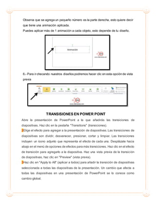 Observa que se agrega un pequeño número es la parte derecha, esto quiere decir
que tiene una animación aplicada.
Puedes aplicar más de 1 animación a cada objeto, esto depende de tu diseño.
6.- Para ir checando nuestros diseños podremos hacer clic en esta opción de vista
previa
TRANSISIONES EN POWER POINT
Abre la presentación de PowerPoint a la que añadirás las transiciones de
diapositivas. Haz clic en la pestaña "Transitions" (transiciones).
2Elige el efecto para agregar a la presentación de diapositivas. Las transiciones de
diapositivas son dividir, desvanecer, presionar, cortar y limpiar. Las transiciones
incluyen un ícono adjunto que representa el efecto de cada una. Desplázate hacia
abajo en el menú de opciones de efectos para más transiciones. Haz clic en el efecto
de transición para agregarlo a la diapositiva. Haz una vista previa de la transición
de diapositivas, haz clic en "Preview" (vista previa).
3Haz clic en "Apply to All" (aplicar a todos) para añadir la transición de diapositivas
seleccionada a todas las diapositivas de la presentación. Un cambio que afecta a
todas las diapositivas en una presentación de PowerPoint se lo conoce como
cambio global.
 