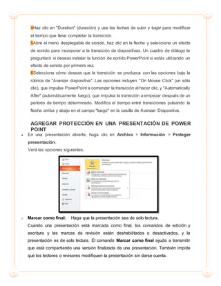 4Haz clic en "Duration" (duración) y usa las fechas de subir y bajar para modificar
el tiempo que lleve completar la transición.
5Abre el menú desplegable de sonido, haz clic en la flecha y selecciona un efecto
de sonido para incorporar a la transición de diapositivas. Un cuadro de diálogo te
preguntará si deseas instalar la función de sonido PowerPoint si estás utilizando un
efecto de sonido por primera vez.
6Selecciona cómo deseas que la transición se produzca con las opciones bajo la
rúbrica de "Avanzar diapositiva". Las opciones incluyen "On Mouse Click" (un sólo
clic), que impulsa PowerPoint a comenzar la transición al hacer clic, y "Automatically
After" (automáticamente luego), que impulsa la transición a empezar después de un
período de tiempo determinado. Modifica el tiempo entre transiciones pulsando la
flecha arriba y abajo en el campo "luego" en la casilla de Avanzar Diapositiva.
AGREGAR PROTECCIÓN EN UNA PRESENTACIÓN DE POWER
POINT
 En una presentación abierta, haga clic en Archivo > Información > Proteger
presentación.
Verá las opciones siguientes.
o Marcar como final: Haga que la presentación sea de solo lectura.
Cuando una presentación está marcada como final, los comandos de edición y
escritura y las marcas de revisión están deshabilitados o desactivados, y la
presentación es de solo lectura. El comando Marcar como final ayuda a transmitir
que está compartiendo una versión finalizada de una presentación. También impide
que los lectores o revisores modifiquen la presentación sin darse cuenta.
 