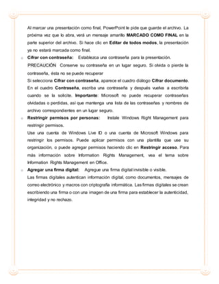Al marcar una presentación como final, PowerPoint le pide que guarde el archivo. La
próxima vez que lo abra, verá un mensaje amarillo MARCADO COMO FINAL en la
parte superior del archivo. Si hace clic en Editar de todos modos, la presentación
ya no estará marcada como final.
o Cifrar con contraseña: Establezca una contraseña para la presentación.
PRECAUCIÓN Conserve su contraseña en un lugar seguro. Si olvida o pierde la
contraseña, ésta no se puede recuperar
Si selecciona Cifrar con contraseña, aparece el cuadro diálogo Cifrar documento.
En el cuadro Contraseña, escriba una contraseña y después vuelva a escribirla
cuando se la solicite. Importante: Microsoft no puede recuperar contraseñas
olvidadas o perdidas, así que mantenga una lista de las contraseñas y nombres de
archivo correspondientes en un lugar seguro.
o Restringir permisos por personas: Instale Windows Right Management para
restringir permisos.
Use una cuenta de Windows Live ID o una cuenta de Microsoft Windows para
restringir los permisos. Puede aplicar permisos con una plantilla que use su
organización, o puede agregar permisos haciendo clic en Restringir acceso. Para
más información sobre Information Rights Management, vea el tema sobre
Information Rights Management en Office.
o Agregar una firma digital: Agregue una firma digital invisible o visible.
Las firmas digitales autentican información digital, como documentos, mensajes de
correo electrónico y macros con criptografía informática. Las firmas digitales se crean
escribiendo una firma o con una imagen de una firma para establecer la autenticidad,
integridad y no rechazo.
 