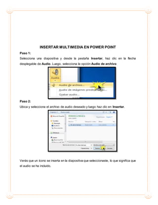 INSERTAR MULTIMEDIA EN POWER POINT
Paso 1:
Selecciona una diapositiva y desde la pestaña Insertar, haz clic en la flecha
desplegable de Audio. Luego, selecciona la opción Audio de archivo
Paso 2:
Ubica y selecciona el archivo de audio deseado y luego haz clic en Insertar.
Verás que un ícono se inserta en la diapositiva que seleccionaste, lo que significa que
el audio se ha incluido.
 