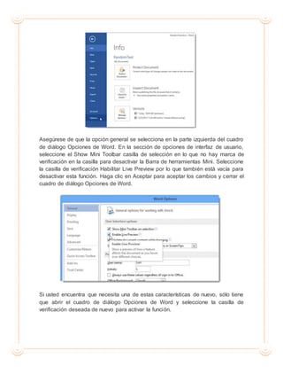 Asegúrese de que la opción general se selecciona en la parte izquierda del cuadro
de diálogo Opciones de Word. En la sección de opciones de interfaz de usuario,
seleccione el Show Mini Toolbar casilla de selección en lo que no hay marca de
verificación en la casilla para desactivar la Barra de herramientas Mini. Seleccione
la casilla de verificación Habilitar Live Preview por lo que también está vacía para
desactivar esta función. Haga clic en Aceptar para aceptar los cambios y cerrar el
cuadro de diálogo Opciones de Word.
Si usted encuentra que necesita una de estas características de nuevo, sólo tiene
que abrir el cuadro de diálogo Opciones de Word y seleccione la casilla de
verificación deseada de nuevo para activar la función.
 
