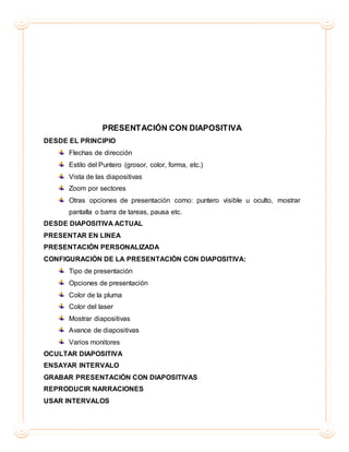 PRESENTACIÓN CON DIAPOSITIVA
DESDE EL PRINCIPIO
Flechas de dirección
Estilo del Puntero (grosor, color, forma, etc.)
Vista de las diapositivas
Zoom por sectores
Otras opciones de presentación como: puntero visible u oculto, mostrar
pantalla o barra de tareas, pausa etc.
DESDE DIAPOSITIVA ACTUAL
PRESENTAR EN LINEA
PRESENTACIÓN PERSONALIZADA
CONFIGURACIÓN DE LA PRESENTACIÓN CON DIAPOSITIVA:
Tipo de presentación
Opciones de presentación
Color de la pluma
Color del laser
Mostrar diapositivas
Avance de diapositivas
Varios monitores
OCULTAR DIAPOSITIVA
ENSAYAR INTERVALO
GRABAR PRESENTACIÓN CON DIAPOSITIVAS
REPRODUCIR NARRACIONES
USAR INTERVALOS
 