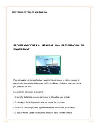 MOSTRAR CONTROLES MULTIMEDIA
RECOMENDACIONES AL REALIZAR UNA PRESENTACION EN
POWER POINT
Para comunicar de forma efectiva, mantener la atención y el interés, reduce el
número de diapositivas de la presentación al mínimo. Limítate a una idea central
por cada una de ellas.
Los expertos aconsejan lo siguiente:
• El tamaño de la letra no debe ser menor a 34 puntos para el título.
• En el cuerpo de la diapositiva debe ser mayor de 24 puntos.
• En el titulo usar mayúsculas y preferentemente minúsculas en el cuerpo.
• El tipo de fuente usada en el cuerpo debe ser clara, sencilla y limpia
 