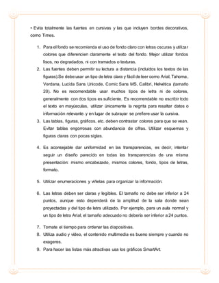 • Evita totalmente las fuentes en cursivas y las que incluyen bordes decorativos,
como Times.
1. Para el fondo se recomienda el uso de fondo claro con letras oscuras y utilizar
colores que diferencien claramente el texto del fondo. Mejor utilizar fondos
lisos, no degradados, ni con tramados o texturas.
2. Las fuentes deben permitir su lectura a distancia (incluidos los textos de las
figuras).Se debe usar un tipo de letra clara y fácil de leer como Arial, Tahoma,
Verdana, Lucida Sans Unicode, Comic Sans MS, Calibri, Helvética (tamaño
20). No es recomendable usar muchos tipos de letra ni de colores,
generalmente con dos tipos es suficiente. Es recomendable no escribir todo
el texto en mayúsculas, utilizar únicamente la negrita para resaltar datos o
información relevante y en lugar de subrayar se prefiere usar la cursiva.
3. Las tablas, figuras, gráficos, etc. deben contrastar colores para que se vean.
Evitar tablas engorrosas con abundancia de cifras. Utilizar esquemas y
figuras claras con pocas siglas.
4. Es aconsejable dar uniformidad en las transparencias, es decir, intentar
seguir un diseño parecido en todas las transparencias de una misma
presentación: mismo encabezado, mismos colores, fondo, tipos de letras,
formato.
5. Utilizar enumeraciones y viñetas para organizar la información.
6. Las letras deben ser claras y legibles. El tamaño no debe ser inferior a 24
puntos, aunque esto dependerá de la amplitud de la sala donde sean
proyectadas y del tipo de letra utilizado. Por ejemplo, para un aula normal y
un tipo de letra Arial, el tamaño adecuado no debería ser inferior a 24 puntos.
7. Tomate el tiempo para ordenar las diapositivas.
8. Utiliza audio y vídeo, el contenido multimedia es bueno siempre y cuando no
exageres.
9. Para hacer las listas más atractivas usa los gráficos SmartArt.
 