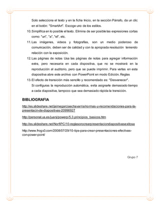 Solo selecciona el texto y en la ficha Inicio, en la sección Párrafo, da un clic
en el botón: "SmartArt". Escoge uno de los estilos.
10.Simplifica en lo posible el texto. Elimina de ser posible las expresiones cortas
como: "un", "a", "el", etc.
11.Las imágenes, videos y fotografías, son un medio poderoso de
comunicación, deben ser de calidad y con la apropiada resolución teniendo
relación con la exposición.
12.Las páginas de notas Usa las páginas de notas para agregar información
extra, pero necesaria en cada dispositiva, que no se mostrará en la
reproducción al auditorio, pero que se puede imprimir. Para verlas en esta
diapositiva abre este archivo con PowerPoint en modo Edición. Reglas
13.El efecto de transición más sencillo y recomendado es: "Desvanecer".
Si configuras la reproducción automática, evita asignarle demasiado tiempo
a cada diapositiva, tampoco que sea demasiado rápida la transición.
BIBLIOGRAFIA
http://es.slideshare.net/jaimegarciaechavarria/normas-y-recomendaciones-para-la-
presentacin-de-diapositivas-20996927
http://personal.us.es/juanj/powerp/5.3.principios_basicos.htm
http://es.slideshare.net/NorfiPC/10-reglasorocrearpresentaciondiapositivasexitosa
http://www.frogx3.com/2008/07/29/10-tips-para-crear-presentaciones-efectivas-
con-power-point/
Grupo 7
 