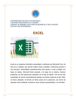 UNIVERSIDAD TÉCNICA DE MACHALA
CALIDAD, PERTENENCIA Y CALIDEZ
UNIDAD ACADÉMICA DE CIENCAS QUIMICAS Y DE LA SALUD
ESCUELA DE ENFERMERÍA
EXCEL
Excel es un programa informático desarrollado y distribuido por Microsoft Corp. Se
trata de un software que permite realizar tareas contables y financieras gracias a
sus funciones, desarrolladas específicamente para ayudar a crear y trabajar con
hojas de cálculo. Microsoft Excel presentó, a lo largo de su historia, diversos
problemas con las operaciones realizadas en la hoja de cálculo. Uno de los más
importantes ha sido la imposibilidad de trabajar con fechas anteriores al año 1900,
al menos utilizando el formato de fecha propio de la aplicación; una forma de
atravesar dicho obstáculo consiste en crear campos personalizados, con formatos
 
