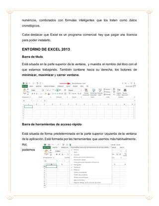 numéricos, combinados con fórmulas inteligentes que los traten como datos
cronológicos.
Cabe destacar que Excel es un programa comercial: hay que pagar una licencia
para poder instalarlo.
ENTORNO DE EXCEL 2013
Barra de título
Está situada en la parte superior de la ventana, y muestra el nombre del libro con el
que estamos trabajando. También contiene hacia su derecha, los botones de
minimizar, maximizar y cerrar ventana.
Barra de herramientas de acceso rápido
Está situada de forma predeterminada en la parte superior izquierda de la ventana
de la aplicación. Está formada por las herramientas que usemos más habitualmente.
Así,
podemos
 
