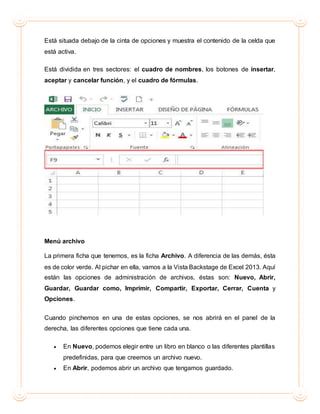 Está situada debajo de la cinta de opciones y muestra el contenido de la celda que
está activa.
Está dividida en tres sectores: el cuadro de nombres, los botones de insertar,
aceptar y cancelar función, y el cuadro de fórmulas.
Menú archivo
La primera ficha que tenemos, es la ficha Archivo. A diferencia de las demás, ésta
es de color verde. Al pichar en ella, vamos a la Vista Backstage de Excel 2013. Aquí
están las opciones de administración de archivos, éstas son: Nuevo, Abrir,
Guardar, Guardar como, Imprimir, Compartir, Exportar, Cerrar, Cuenta y
Opciones.
Cuando pinchemos en una de estas opciones, se nos abrirá en el panel de la
derecha, las diferentes opciones que tiene cada una.
 En Nuevo, podemos elegir entre un libro en blanco o las diferentes plantillas
predefinidas, para que creemos un archivo nuevo.
 En Abrir, podemos abrir un archivo que tengamos guardado.
 