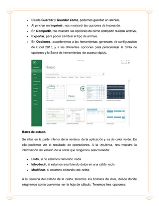  Desde Guardar y Guardar como, podemos guardar un archivo.
 Al pinchar en Imprimir, nos mostrará las opciones de impresión.
 En Compartir, nos muestra las opciones de cómo compartir nuestro archivo.
 Exportar, para poder cambiar el tipo de archivo.
 En Opciones, accederemos a las herramientas generales de configuración
de Excel 2013, y a las diferentes opciones para personalizar la Cinta de
opciones y la Barra de herramientas de acceso rápido.
Barra de estado
Se sitúa en la parte inferior de la ventana de la aplicación y es de color verde. En
ella podemos ver el resultado de operaciones. A la izquierda, nos muestra la
información del estado de la celda que tengamos seleccionada:
 Listo, si no estamos haciendo nada
 Introducir, si estamos escribiendo datos en una celda vacía
 Modificar, si estamos editando una celda.
A la derecha del estado de la celda, tenemos los botones de vista, desde donde
elegiremos como queremos ver la hoja de cálculo. Tenemos tres opciones:
 