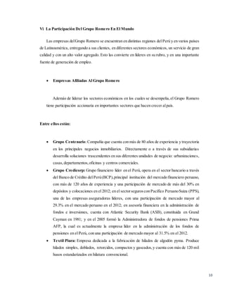 10
Vi La Participación Del Grupo Romero En El Mundo
Las empresas delGrupo Romero se encuentran en distintas regiones del Perú y en varios países
de Latinoamérica, entregando a sus clientes, en diferentes sectores económicos, un servicio de gran
calidad y con un alto valor agregado. Esto las convierte en líderes en su rubro, y en una importante
fuente de generación de empleo.
 Empresas Afiliadas Al Grupo Romero
Además de liderar los sectores económicos en los cuales se desempeña,el Grupo Romero
tiene participación accionaria en importantes sectores que hacen crecer alpaís.
Entre ellos están:
 Grupo Centenario:Compañía que cuenta con más de 80 años de experiencia y trayectoria
en los principales negocios inmobiliarios. Directamente o a través de sus subsidiarias
desarrolla soluciones trascendentes en sus diferentes unidades de negocio: urbanizaciones,
casas,departamentos,oficinas y centros comerciales.
 Grupo Credicorp: Grupo financiero líder en el Perú, opera en el sector bancario a través
del Banco de Crédito del Perú(BCP),principal institución del mercado financiero peruano,
con más de 120 años de experiencia y una participación de mercado de más del 30% en
depósitos y colocaciones en el 2012; en el sectorseguroscon Pacífico PeruanoSuiza (PPS),
una de las empresas aseguradoras líderes, con una participación de mercado mayor al
29.3% en el mercado peruano en el 2012; en asesoría financiera en la administración de
fondos e inversiones, cuenta con Atlantic Security Bank (ASB), constituida en Grand
Cayman en 1981; y en el 2005 formó la Administradora de fondos de pensiones Prima
AFP, la cual es actualmente la empresa líder en la administración de los fondos de
pensiones en el Perú, con una participación de mercado mayor al 31.5% en el 2012.
 Textil Piura: Empresa dedicada a la fabricación de hilados de algodón pyma. Produce
hilados simples, doblados, retorcidos, compactos y gaseados,y cuenta con más de 120 mil
husos estandarizados en hilatura convencional.
 
