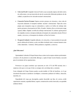 11
 Universal Textil: Compañía Universal Textil es una reconocida empresa del rubro textil y
de confecciones, con una trayectoria de más de sesenta años fabricando productos de alta
calidad y aceptación en los mercados nacional e internacional.
 Consorcio Naviero Peruano:Empresa naviera peruana con cincuenta y cinco años de
trayectoria dedicados al transporte marítimo nacional e internacional. Opera dos naves
propias para transportar carga en contenedores y suelta en el tráfico de cabotaje entre
puertos peruanos y hacia puertos de Chile y Ecuador. Además,ofrece servicios para cargas
a granel, sólidas o líquidas en tráfico de cabotaje o internacional. Es,además,agente general
de compañías navieras extranjeras dedicadas altransporte de contenedores desde elPerú al
mundo y viceversa, y al transporte de vehículos en Pure Car Carriers.
 Pesquera Centinela:Compañía dedicada a la extracción y el procesamiento de pescado
para la elaboración de harina y aceite,este último destinado tanto a consumo humano como
a fines industriales. Asimismo, fabrica productos congelados y conservas.
¿Qué Ofrecemos?
Oportunidades Laborales El Grupo Romero busca contarcon los mejores talentos profesionales
y técnicos a fin de promover su desarrollo, liderazgo y captar al mejor recurso humano, necesario
para el crecimiento de las organizaciones.
Pertenecer a un grupo económico que representa, no solo el 3% del PBI nacional, sino a
empresas en las que se cree que el éxito se consigue solo con trabajo duro y constante.
Como trabajador del Grupo Romero puedes acceder también al Club de beneficios, en el que
encontrarás descuentos en productos tecnológicos, restaurantes, productos de belleza, educación,
maestrías, etc.
Dependiendo del cargo que desempeñes, puedes desarrollar una línea de carrera, recibir
capacitación constante,seguridad laboral, seguros, remuneración acorde almercado y un agradable
ambiente laboral.
 