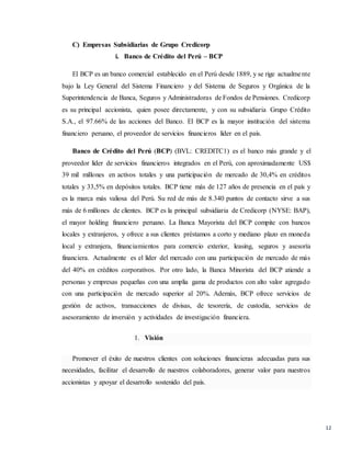 12
C) Empresas Subsidiarias de Grupo Credicorp
i. Banco de Crédito del Perú – BCP
El BCP es un banco comercial establecido en el Perú desde 1889, y se rige actualmente
bajo la Ley General del Sistema Financiero y del Sistema de Seguros y Orgánica de la
Superintendencia de Banca, Seguros y Administradoras de Fondos de Pensiones. Credicorp
es su principal accionista, quien posee directamente, y con su subsidiaria Grupo Crédito
S.A., el 97.66% de las acciones del Banco. El BCP es la mayor institución del sistema
financiero peruano, el proveedor de servicios financieros líder en el país.
Banco de Crédito del Perú (BCP) (BVL: CREDITC1) es el banco más grande y el
proveedor líder de servicios financieros integrados en el Perú, con aproximadamente US$
39 mil millones en activos totales y una participación de mercado de 30,4% en créditos
totales y 33,5% en depósitos totales. BCP tiene más de 127 años de presencia en el país y
es la marca más valiosa del Perú. Su red de más de 8.340 puntos de contacto sirve a sus
más de 6 millones de clientes. BCP es la principal subsidiaria de Credicorp (NYSE: BAP),
el mayor holding financiero peruano. La Banca Mayorista del BCP compite con bancos
locales y extranjeros, y ofrece a sus clientes préstamos a corto y mediano plazo en moneda
local y extranjera, financiamientos para comercio exterior, leasing, seguros y asesoría
financiera. Actualmente es el líder del mercado con una participación de mercado de más
del 40% en créditos corporativos. Por otro lado, la Banca Minorista del BCP atiende a
personas y empresas pequeñas con una amplia gama de productos con alto valor agregado
con una participación de mercado superior al 20%. Además, BCP ofrece servicios de
gestión de activos, transacciones de divisas, de tesorería, de custodia, servicios de
asesoramiento de inversión y actividades de investigación financiera.
1. Visión
Promover el éxito de nuestros clientes con soluciones financieras adecuadas para sus
necesidades, facilitar el desarrollo de nuestros colaboradores, generar valor para nuestros
accionistas y apoyar el desarrollo sostenido del país.
 