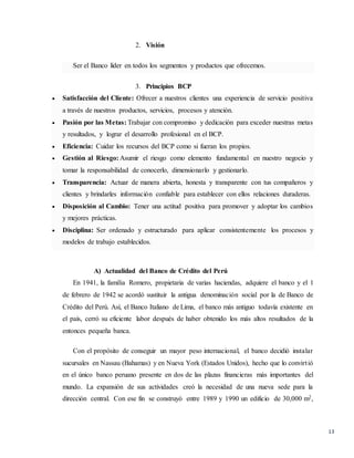 13
2. Visión
Ser el Banco líder en todos los segmentos y productos que ofrecemos.
3. Principios BCP
 Satisfacción del Cliente: Ofrecer a nuestros clientes una experiencia de servicio positiva
a través de nuestros productos, servicios, procesos y atención.
 Pasión por las Metas: Trabajar con compromiso y dedicación para exceder nuestras metas
y resultados, y lograr el desarrollo profesional en el BCP.
 Eficiencia: Cuidar los recursos del BCP como si fueran los propios.
 Gestión al Riesgo: Asumir el riesgo como elemento fundamental en nuestro negocio y
tomar la responsabilidad de conocerlo, dimensionarlo y gestionarlo.
 Transparencia: Actuar de manera abierta, honesta y transparente con tus compañeros y
clientes y brindarles información confiable para establecer con ellos relaciones duraderas.
 Disposición al Cambio: Tener una actitud positiva para promover y adoptar los cambios
y mejores prácticas.
 Disciplina: Ser ordenado y estructurado para aplicar consistentemente los procesos y
modelos de trabajo establecidos.
A) Actualidad del Banco de Crédito del Perú
En 1941, la familia Romero, propietaria de varias haciendas, adquiere el banco y el 1
de febrero de 1942 se acordó sustituir la antigua denominación social por la de Banco de
Crédito del Perú. Así, el Banco Italiano de Lima, el banco más antiguo todavía existente en
el país, cerró su eficiente labor después de haber obtenido los más altos resultados de la
entonces pequeña banca.
Con el propósito de conseguir un mayor peso internacional, el banco decidió instalar
sucursales en Nassau (Bahamas) y en Nueva York (Estados Unidos), hecho que lo convirtió
en el único banco peruano presente en dos de las plazas financieras más importantes del
mundo. La expansión de sus actividades creó la necesidad de una nueva sede para la
dirección central. Con ese fin se construyó entre 1989 y 1990 un edificio de 30,000 m2,
 