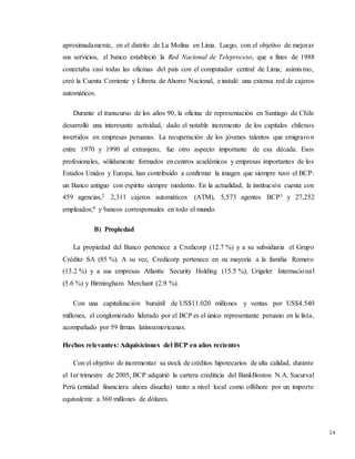 14
aproximadamente, en el distrito de La Molina en Lima. Luego, con el objetivo de mejorar
sus servicios, el banco estableció la Red Nacional de Teleproceso, que a fines de 1988
conectaba casi todas las oficinas del país con el computador central de Lima; asimismo,
creó la Cuenta Corriente y Libreta de Ahorro Nacional, e instaló una extensa red de cajeros
automáticos.
Durante el transcurso de los años 90, la oficina de representación en Santiago de Chile
desarrolló una interesante actividad, dado el notable incremento de los capitales chilenos
invertidos en empresas peruanas. La recuperación de los jóvenes talentos que emigraron
entre 1970 y 1990 al extranjero, fue otro aspecto importante de esa década. Esos
profesionales, sólidamente formados en centros académicos y empresas importantes de los
Estados Unidos y Europa, han contribuido a confirmar la imagen que siempre tuvo el BCP:
un Banco antiguo con espíritu siempre moderno. En la actualidad, la institución cuenta con
459 agencias,2 2,311 cajeros automáticos (ATM), 5,573 agentes BCP3 y 27,252
empleados;4 y bancos corresponsales en todo el mundo.
B) Propiedad
La propiedad del Banco pertenece a Credicorp (12.7 %) y a su subsidiaria el Grupo
Crédito SA (85 %). A su vez, Credicorp pertenece en su mayoría a la familia Romero
(13.2 %) y a sus empresas Atlantic Security Holding (15.5 %), Urigeler Internacional
(5.6 %) y Birmingham Merchant (2.9 %).
Con una capitalización bursátil de US$11.020 millones y ventas por US$4.540
millones, el conglomerado liderado por el BCP es el único representante peruano en la lista,
acompañado por 59 firmas latinoamericanas.
Hechos relevantes: Adquisiciones del BCP en años recientes
Con el objetivo de incrementar su stock de créditos hipotecarios de alta calidad, durante
el 1er trimestre de 2005, BCP adquirió la cartera crediticia del BankBoston N.A. Sucursal
Perú (entidad financiera ahora disuelta) tanto a nivel local como offshore por un importe
equivalente a 360 millones de dólares.
 