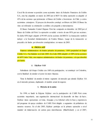 15
Con el fin de retomar su posición como accionista único de Solución Financiera de Crédito
S.A., ésta fue adquirida en marzo de 2003 por el BCP. En dicha operación se adquirió el
45% de las acciones que pertenecían al Banco de Crédito e Inversiones de Chile y a otros
accionistas extranjeros. El proceso de absorción concluyó en febrero de 2004. El Banco ha
visto así reforzada su orientación a créditos a la pequeña y microempresa.
El Banco Santander Central Hispano Perú fue comprado en diciembre de 2002 por el
Banco de Crédito del Perú. La operación se realizó a través de una OPA por sus acciones.
En dicha OPA logró adquirir el 99.94% de las acciones del BSCH. La transacción también
incluyó a la Sociedad Administradora de Fondos Mutuos. Luego de la transacción se
procedió a la fusión por absorción concluyéndose en marzo de 2003.
ii. PRIMA AFP
Empresa administradora de fondos privados de pensiones, 100% propiedad de Grupo
Crédito S.A.. Fue fundada en el año 2005. En el año 2006 adquirió el 100% de las acciones
de AFP Unión Vida, otra empresa administradora de fondos de pensiones, a la que absorbió
por fusión.
iii. Edyficar SAS
Subsidiaria del Grupo Crédito con 100% de participación, se constituyó en Colombia,
con la finalidad de atender al sector de micro finanzas.
Tiene la finalidad de atender al mismo segmento de mercado que atiende Edyficar SA
en el mercado peruano, duplicando el modelo actual de negocio.
1. Historia de la unión
En 1998, se fundó la Edpyme Edyficar con la participación de CARE Perú como
accionista mayoritario, una organización internacional de desarrollo sin fines de lucro.
Edyficar inicia operaciones en Lima, Arequipa y La Libertad sobre la base y experiencia
del programa de apoyo crediticio de CARE Perú dirigido a segmentos de pobladores de
menores recursos. En el año 2005, Edyficar participa en la primera operación a nivel
mundial de titularización de cartera para microfinanzas (BlueOrchard) y en el 2007,
 