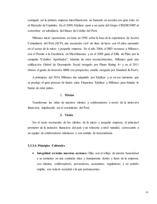 16
consiguió ser la primera empresa microfinanciera no bancaria en acceder con gran éxito en
el Mercado de Capitales. En el 2009, Edyficar pasó a ser parte del Grupo CREDICORP al
convertirse en subsidiaria del Banco de Crédito del Perú.
Mibanco inició operaciones en Lima en 1998, sobre la base de la experiencia de Acción
Comunitaria del Perú (ACP), una asociación civil sin fines de lucro con 43 años operando
en el sector de la micro y pequeña empresa. En el año 2006, el BID reconoce a Mibanco
con el Premio a la Excelencia en Microfinanzas y en el 2008 gana el Effie de Plata por la
campaña "Créditos Aprobados". Además de estos reconocimientos, Mibanco ganó una
calificación Global de Desempeño Social otorgado por Planet Rating 4+ y en el 2011
obtuvo el grado de inversión BBB con perspectiva estable otorgado por Standard & Poor's.
A principios del 2014, Mibanco fue adquirido por Edyficar y es en ese momento que
se produjo el gran proceso de fusión entre Financiera Edyficar y Mibanco para brindar lo
bueno de estar juntos.
2. Misión
Transformar las vidas de nuestros clientes y colaboradores a través de la inclusión
financiera, impulsando así el crecimiento del Perú.
3. Visión
Ser el socio reconocido de los clientes de la micro y pequeña empresa, el principal
promotor de la inclusión financiera del país y un referente a nivel mundial, convocando a
un equipo de colaboradores talentosos y con sentido de trascendencia.
3.3.3.4. Principios Culturales
 Integridad en todas nuestras acciones: Ellas son el reflejo de nuestra honestidad
y se sostienen en una conducta ética y transparente dentro y fuera de la empresa,
con clientes, colaboradores, proveedores, accionistas, reguladores y en sentido
amplio, con toda la sociedad a la que pertenecemos.
 