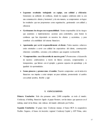 17
 Logramos resultados trabajando en equipo, con calidad y eficiencia:
Generamos un ambiente de confianza, donde los equipos colaboran entre sí, con
una comunicación abierta y horizontal y de esta manera, se comprometen en lograr
los resultados que nos proponemos como organización, gestionando con calidad y
eficiencia
 Gestionamos los riesgos con responsabilidad: Somos responsables de los riesgos
que asumimos e implementamos acciones para controlarlos, para honrar la
confianza que han depositado en nosotros los clientes y accionistas, y para
contribuir a la estabilidad del sistema financiero.
 Apasionados por servir responsablemente al cliente: Todos nuestros esfuerzos
están orientados a servir con calidad las expectativas del cliente, construyendo
relaciones sostenibles, cercanas y de confianza que aseguren su desarrollo.
 “Comprometidos con el desarrollo de nuestra gente”: Promovemos el desarrollo
de nuestros colaboradores a través de líderes cercanos, comprometidos y
transparentes, que lideran con el ejemplo y generan espacios de aprendizaje y de
igualdad de oportunidades.
 Somos pioneros y promovemos el cambio: Nuestro compromiso con la inclusión
financiera nos impulsa a estar siempre un paso adelante, promoviendo el cambio
con actitud positiva, flexible y ágil.
5. CONCLUSIONES
Primera Conclusión: Solo dos peruanas entre 2,000 compañías en todo el mundo.
Credicorp, el holding financiero ligado al grupo Romero, son las únicas que aparecen en el
ranking anual de las firmas más valiosas del mundo elaborado por Forbes.
Segunda Conclusión: El grupo tiene Credicorp maneja el banco BCP, la aseguradora
Pacífico Seguros, el banco de inversión regional Credicorp Capital y AFP Prima, entre
 