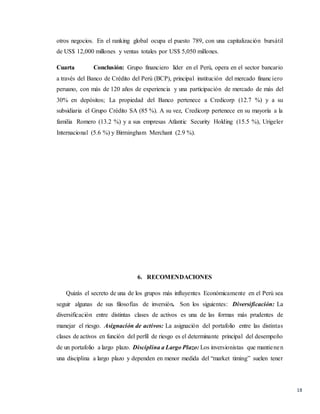 18
otros negocios. En el ranking global ocupa el puesto 789, con una capitalización bursátil
de US$ 12,000 millones y ventas totales por US$ 5,050 millones.
Cuarta Conclusión: Grupo financiero líder en el Perú, opera en el sector bancario
a través del Banco de Crédito del Perú (BCP), principal institución del mercado financiero
peruano, con más de 120 años de experiencia y una participación de mercado de más del
30% en depósitos; La propiedad del Banco pertenece a Credicorp (12.7 %) y a su
subsidiaria el Grupo Crédito SA (85 %). A su vez, Credicorp pertenece en su mayoría a la
familia Romero (13.2 %) y a sus empresas Atlantic Security Holding (15.5 %), Urigeler
Internacional (5.6 %) y Birmingham Merchant (2.9 %).
6. RECOMENDACIONES
Quizás el secreto de una de los grupos más influyentes Económicamente en el Perú sea
seguir algunas de sus filosofías de inversión. Son los siguientes: Diversificación: La
diversificación entre distintas clases de activos es una de las formas más prudentes de
manejar el riesgo. Asignación de activos: La asignación del portafolio entre las distintas
clases de activos en función del perfil de riesgo es el determinante principal del desempeño
de un portafolio a largo plazo. Disciplina a Largo Plazo: Los inversionistas que mantienen
una disciplina a largo plazo y dependen en menor medida del “market timing” suelen tener
 