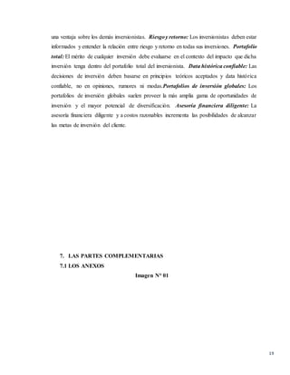 19
una ventaja sobre los demás inversionistas. Riesgoy retorno: Los inversionistas deben estar
informados y entender la relación entre riesgo y retorno en todas sus inversiones. Portafolio
total: El mérito de cualquier inversión debe evaluarse en el contexto del impacto que dicha
inversión tenga dentro del portafolio total del inversionista. Data histórica confiable: Las
decisiones de inversión deben basarse en principios teóricos aceptados y data histórica
confiable, no en opiniones, rumores ni modas.Portafolios de inversión globales: Los
portafolios de inversión globales suelen proveer la más amplia gama de oportunidades de
inversión y el mayor potencial de diversificación. Asesoría financiera diligente: La
asesoría financiera diligente y a costos razonables incrementa las posibilidades de alcanzar
las metas de inversión del cliente.
7. LAS PARTES COMPLEMENTARIAS
7.1 LOS ANEXOS
Imagen N° 01
 