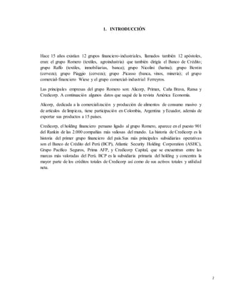 2
1. INTRODUCCIÓN
Hace 15 años existían 12 grupos financiero-industriales, llamados también 12 apóstoles,
eran: el grupo Romero (textiles, agroindustria) que también dirigía el Banco de Crédito;
grupo Raffo (textiles, inmobiliarias, banca); grupo Nicolini (harina); grupo Bentin
(cerveza); grupo Piaggio (cerveza); grupo .Picasso (banca, vinos, minería); el grupo
comercial-financiero Wiese y el grupo comercial-industrial Ferreyros.
Las principales empresas del grupo Romero son: Alicorp, Primax, Caña Brava, Ransa y
Credicorp. A continuación algunos datos que saqué de la revista América Economía.
Alicorp, dedicada a la comercialización y producción de alimentos de consumo masivo y
de artículos de limpieza, tiene participación en Colombia, Argentina y Ecuador, además de
exportar sus productos a 15 países.
Credicorp, el holding financiero peruano ligado al grupo Romero, aparece en el puesto 901
del Rankin de las 2.000 compañías más valiosas del mundo. La historia de Credicorp es la
historia del primer grupo financiero del país.Sus más principales subsidiarias operativas
son el Banco de Crédito del Perú (BCP), Atlantic Security Holding Corporation (ASHC),
Grupo Pacífico Seguros, Prima AFP, y Credicorp Capital, que se encuentran entre las
marcas más valoradas del Perú. BCP es la subsidiaria primaria del holding y concentra la
mayor parte de los créditos totales de Credicorp así como de sus activos totales y utilidad
neta.
 