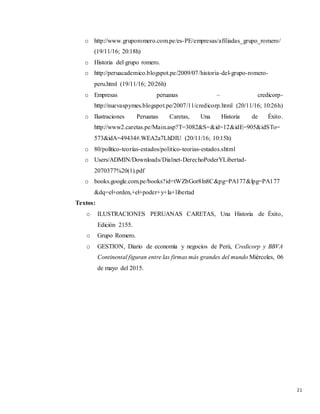 21
o http://www.gruporomero.com.pe/es-PE/empresas/afiliadas_grupo_romero/
(19/11/16; 20:18h)
o Historia del grupo romero.
o http://peruacademico.blogspot.pe/2009/07/historia-del-grupo-romero-
peru.html (19/11/16; 20:26h)
o Empresas peruanas – credicorp-
http://nuevaspymes.blogspot.pe/2007/11/credicorp.html (20/11/16; 10:26h)
o Ilustraciones Peruanas Caretas, Una Historia de Éxito.
http://www2.caretas.pe/Main.asp?T=3082&S=&id=12&idE=905&idSTo=
573&idA=49434#.WEA2a7LhDIU (20/11/16; 10:15h)
o 80/político-teorías-estados/politico-teorias-estados.shtml
o Users/ADMIN/Downloads/Dialnet-DerechoPoderYLibertad-
2070377%20(1).pdf
o books.google.com.pe/books?id=tWZbGor8ln8C&pg=PA177&lpg=PA177
&dq=el+orden,+el+poder+y+la+libertad
Textos:
o ILUSTRACIONES PERUANAS CARETAS, Una Historia de Éxito,
Edición 2155.
o Grupo Romero.
o GESTION, Diario de economía y negocios de Perú, Credicorp y BBVA
Continental figuran entre las firmas más grandes del mundo Miércoles, 06
de mayo del 2015.
 
