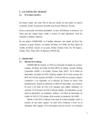 3
2. LAS PARTES DEL TRABAJO
2.1. El resumen ejecutivo
Las buenas señales que emite Perú al estar por encima de otros países en materia
económica revelan un panorama favorable para el sector financiero del país.
El reto es aprovechar esta buena oportunidad. La tarea del Gobierno es incentivar a la
banca para que otorgue mayor crédito a sectores de suma importancia como las
Pequeñas y medianas empresas.
De esta manera CREDICORP, es el holding financiero más grande del Perú. Sus
creadores, el grupo Romero, son dueños del Banco de Crédito del Perú, Banco de
Crédito de Bolivia (tercero en ese país), Pacifico Peruano Suiza Cia. De Seguros,
Pacifico Vida, Prima AFP y la financiera EDYFICAR.
3. CREDICORP
3.1. Historia De Credicorp
CREDICORP fue formado en 1995 con el propósito de adquirir las acciones
comunes del Banco de Crédito del Perú (BCP), de Atlantic Security Holding
Corporation (ASHC) y de Pacífico Peruano Suiza (PPS). En la Oferta de
Intercambio de octubre de 1995, Credicorp adquirió 90.1% de las acciones del
BCP, 98.2% de las acciones del ASHC y 75.8% de PPS. Las acciones comunes
comenzaron a ser negociadas en el Mercado de Valores de Nueva York
inmediatamente después de culminada la Oferta de Intercambio, con un precio
de cierre a tal fecha de US$ 11.61 (ajustado para reflejar dividendos en
acciones). El 19 de marzo de 1996, Credicorp adquirió, de conformidad con una
oferta de intercambio en condiciones similares a la Oferta de Intercambio de
octubre de 1995, el 1.8% restante de las acciones en circulación del ASHC.
Durante el año 2012, Credicorp como parte de su plan estratégico inició la
creación de una banca regional. En abril 2012, Credicorp a través de su
subsidiaria BCP, adquirió el 51% del capital social de Correval S.A. Sociedad
 